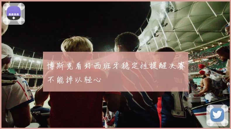 博斯克看好西班牙稳定性提醒决赛不能掉以轻心